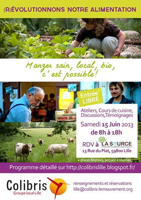 Et si l'on discutait de notre alimentation? Le régime "à la française" c'est 3 repas par jour. Peut être qu'à ce rythme, ça vaut le coup de se demander ce que l'on met dans notre assiette. Les colibris de Lille vous propose une Journée de découverte autour de l'Alimentation. On va essayer de casser les préjugés, discuter au sujet des différentes agricultures (Intensive, raisonnée, biologique, locale), de l'élevage des animaux, de notre santé, de notre environnement... tout ça tout ça! Cette journée est organisée par des citoyens colibris 100% bénévoles! Avec la participation d'Associations comme SeaSheperd, L214, AVF, mais aussi des artisans et producteurs de notre région. Nous sommes limités par la capacité du lieu qui nous accueil, il est donc préférable de nous indiquer votre participation! Une adresse: lille@colibris-lemouvement.org Indiquez dans l'objet du message Participation Journée Alimentation Où ça se passe? au Restaurant La Source, 13 rue du plat 59000 Lille Plus d'infos: http://colibrislille.blogspot.fr/2013/05/journee-alimentation-le-samedi-15-juin.html